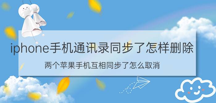 iphone手机通讯录同步了怎样删除 两个苹果手机互相同步了怎么取消？